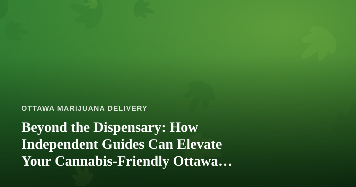 Beyond the Dispensary: How Independent Guides Can Elevate Your Cannabis-Friendly Ottawa Adventure